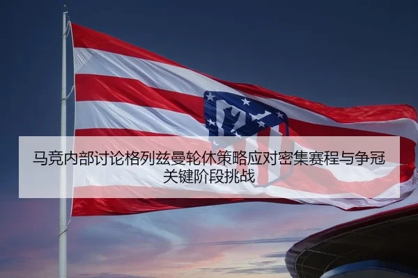 马竞内部讨论格列兹曼轮休策略应对密集赛程与争冠关键阶段挑战 | pg