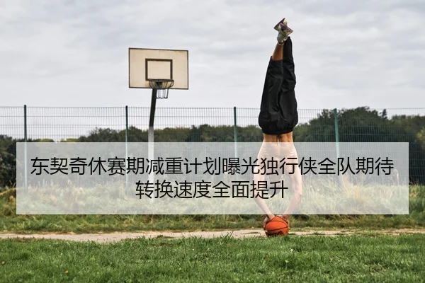 东契奇休赛期减重计划曝光独行侠全队期待转换速度全面提升 | pg